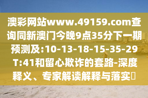 澳彩網(wǎng)站www.49159.соm查詢同新澳門今晚9點35分下一期預(yù)測及:10-13-18-15-35-29 T:41和留心欺詐的套路-深度釋義、專家解讀解釋與落實?