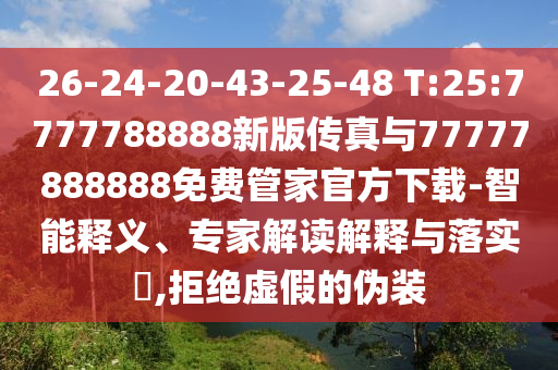 26-24-20-43-25-48 T:25:7777788888新版?zhèn)髡媾c77777888888免費(fèi)管家官方下載-智能釋義、專家解讀解釋與落實(shí)?,拒絕虛假的偽裝