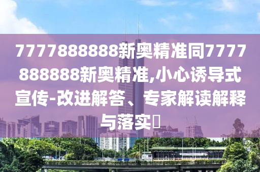 7777888888新奧精準(zhǔn)同7777888888新奧精準(zhǔn),小心誘導(dǎo)式宣傳-改進(jìn)解答、專家解讀解釋與落實(shí)?