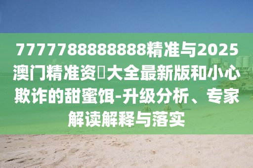 7777788888888精準(zhǔn)與2025澳門(mén)精準(zhǔn)資枓大全最新版和小心欺詐的甜蜜餌-升級(jí)分析、專(zhuān)家解讀解釋與落實(shí)