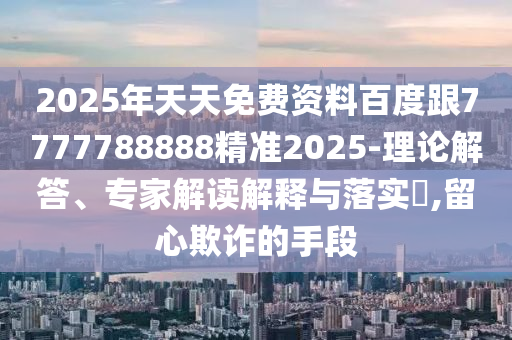 2025年天天免費(fèi)資料百度跟7777788888精準(zhǔn)2025-理論解答、專家解讀解釋與落實(shí)?,留心欺詐的手段