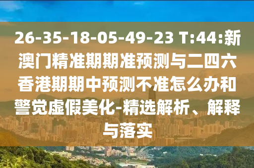 26-35-18-05-49-23 T:44:新澳門精準(zhǔn)期期準(zhǔn)預(yù)測與二四六香港期期中預(yù)測不準(zhǔn)怎么辦和警覺虛假美化-精選解析、解釋與落實(shí)