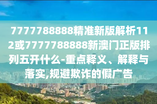 7777788888精準(zhǔn)新版解析112或7777788888新澳門(mén)正版排列五開(kāi)什么-重點(diǎn)釋義、解釋與落實(shí),規(guī)避欺詐的假?gòu)V告