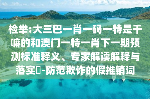 檢舉:大三巴一肖一碼一特是干嘛的和澳門一特一肖下一期預(yù)測標(biāo)準(zhǔn)釋義、專家解讀解釋與落實(shí)?-防范欺詐的假推銷詞