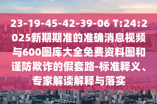 23-19-45-42-39-06 T:24:2025新期期準(zhǔn)的準(zhǔn)確消息視頻與600圖庫大全免費(fèi)資料圖和謹(jǐn)防欺詐的假套路-標(biāo)準(zhǔn)釋義、專家解讀解釋與落實(shí)