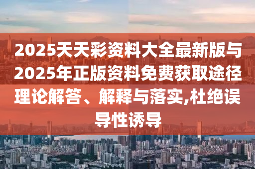 2025天天彩資料大全最新版與2025年正版資料免費獲取途徑理論解答、解釋與落實,杜絕誤導(dǎo)性誘導(dǎo)