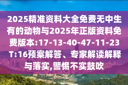 2025精準資料大全免費無中生有的動物與2025年正版資料免費版本:17-13-40-47-11-23 T:16預案解答、專家解讀解釋與落實,警惕不實鼓吹