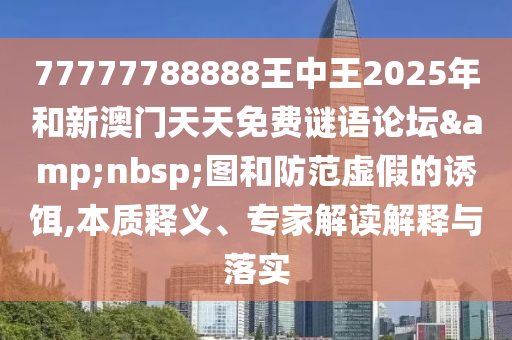 77777788888王中王2025年和新澳門(mén)天天免費(fèi)謎語(yǔ)論壇&nbsp;圖和防范虛假的誘餌,本質(zhì)釋義、專(zhuān)家解讀解釋與落實(shí)