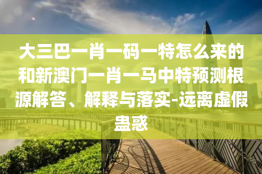 大三巴一肖一碼一特怎么來(lái)的和新澳門一肖一馬中特預(yù)測(cè)根源解答、解釋與落實(shí)-遠(yuǎn)離虛假蠱惑