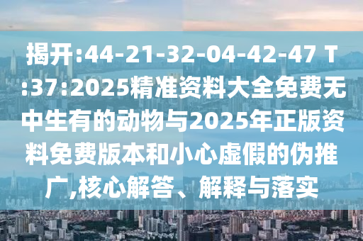 揭開(kāi):44-21-32-04-42-47 T:37:2025精準(zhǔn)資料大全免費(fèi)無(wú)中生有的動(dòng)物與2025年正版資料免費(fèi)版本和小心虛假的偽推廣,核心解答、解釋與落實(shí)