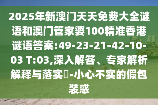 2025年新澳門天天免費大全謎語和澳門管家婆100精準香港謎語答案:49-23-21-42-10-03 T:03,深入解答、專家解析解釋與落實?-小心不實的假包裝惑