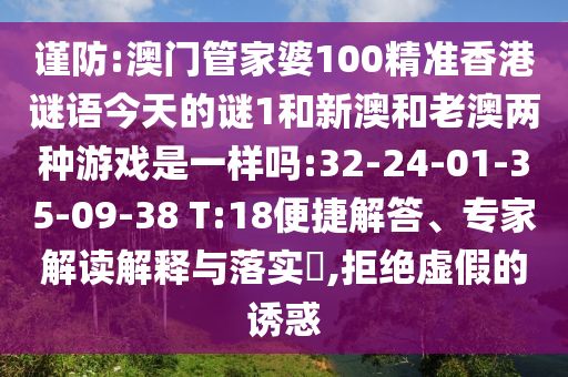謹(jǐn)防:澳門管家婆100精準(zhǔn)香港謎語今天的謎1和新澳和老澳兩種游戲是一樣嗎:32-24-01-35-09-38 T:18便捷解答、專家解讀解釋與落實?,拒絕虛假的誘惑