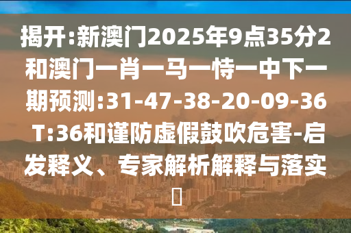 揭開:新澳門2025年9點35分2和澳門一肖一馬一恃一中下一期預測:31-47-38-20-09-36 T:36和謹防虛假鼓吹危害-啟發(fā)釋義、專家解析解釋與落實?