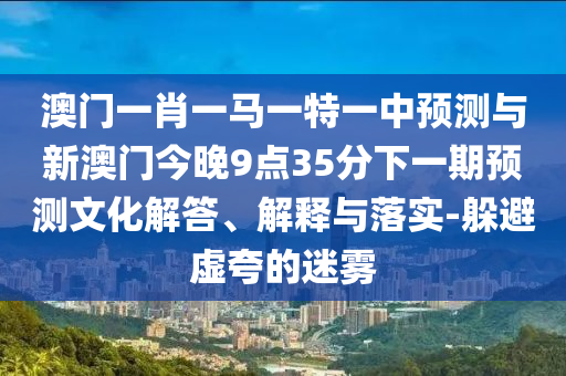 澳門一肖一馬一特一中預(yù)測與新澳門今晚9點35分下一期預(yù)測文化解答、解釋與落實-躲避虛夸的迷霧