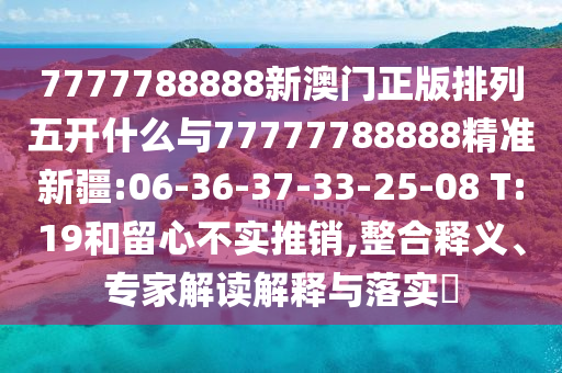 7777788888新澳門正版排列五開什么與77777788888精準新疆:06-36-37-33-25-08 T:19和留心不實推銷,整合釋義、專家解讀解釋與落實?