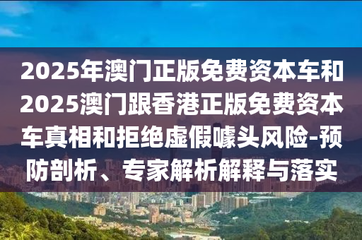 2025年澳門(mén)正版免費(fèi)資本車(chē)和2025澳門(mén)跟香港正版免費(fèi)資本車(chē)真相和拒絕虛假噱頭風(fēng)險(xiǎn)-預(yù)防剖析、專家解析解釋與落實(shí)