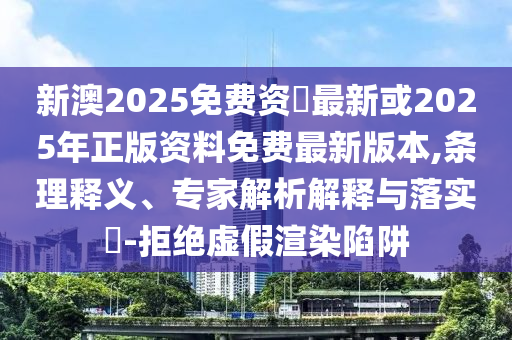新澳2025免費(fèi)資枓最新或2025年正版資料免費(fèi)最新版本,條理釋義、專家解析解釋與落實(shí)?-拒絕虛假渲染陷阱
