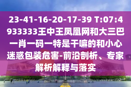 23-41-16-20-17-39 T:07:4933333王中王鳳凰網(wǎng)和大三巴一肖一碼一特是干嘛的和小心迷惑包裝危害-前沿剖析、專家解析解釋與落實(shí)