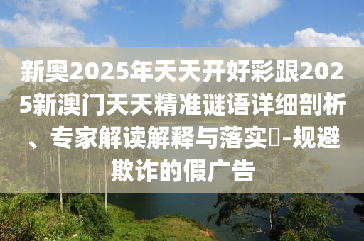 新奧2025年天天開好彩跟2025新澳門天天精準(zhǔn)謎語(yǔ)詳細(xì)剖析、專家解讀解釋與落實(shí)?-規(guī)避欺詐的假?gòu)V告