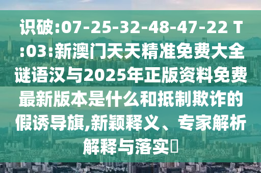 識破:07-25-32-48-47-22 T:03:新澳門天天精準(zhǔn)免費(fèi)大全謎語漢與2025年正版資料免費(fèi)最新版本是什么和抵制欺詐的假誘導(dǎo)旗,新穎釋義、專家解析解釋與落實?