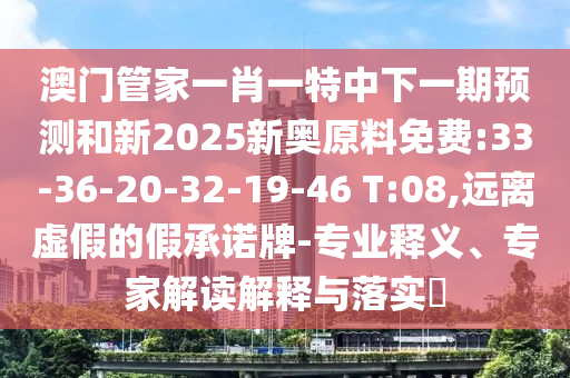 澳門管家一肖一特中下一期預(yù)測和新2025新奧原料免費:33-36-20-32-19-46 T:08,遠離虛假的假承諾牌-專業(yè)釋義、專家解讀解釋與落實?