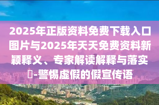 2025年正版資料免費下載入口圖片與2025年天天免費資料新穎釋義、專家解讀解釋與落實?-警惕虛假的假宣傳語