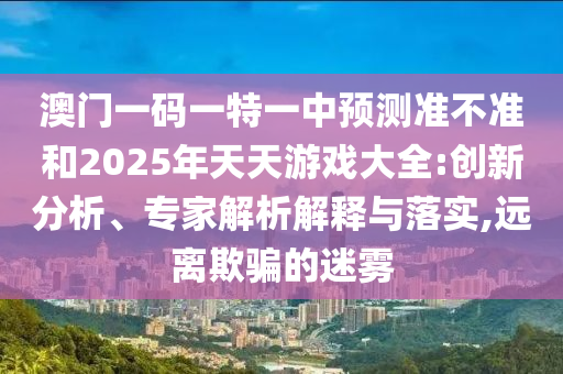澳門一碼一特一中預(yù)測準(zhǔn)不準(zhǔn)和2025年天天游戲大全:創(chuàng)新分析、專家解析解釋與落實,遠(yuǎn)離欺騙的迷霧