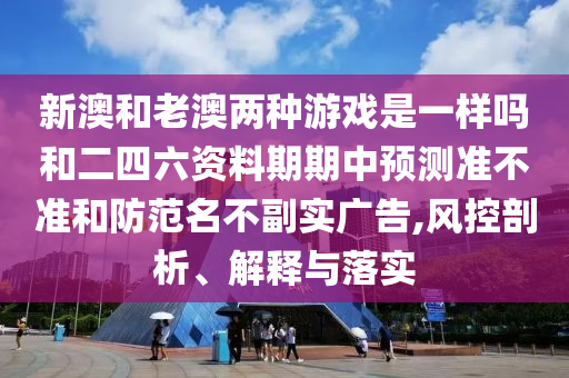 新澳和老澳兩種游戲是一樣嗎和二四六資料期期中預測準不準和防范名不副實廣告,風控剖析、解釋與落實