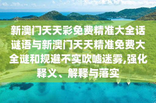新澳門天天彩免費(fèi)精準(zhǔn)大全話謎語與新澳門天天精準(zhǔn)免費(fèi)大全謎和規(guī)避不實(shí)吹噓迷霧,強(qiáng)化釋義、解釋與落實(shí)
