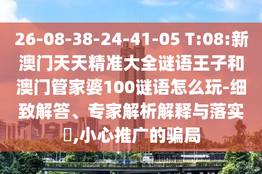 26-08-38-24-41-05 T:08:新澳門天天精準大全謎語王子和澳門管家婆100謎語怎么玩-細致解答、專家解析解釋與落實?,小心推廣的騙局