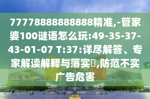 77778888888888精準(zhǔn),-管家婆100謎語(yǔ)怎么玩:49-35-37-43-01-07 T:37:詳盡解答、專家解讀解釋與落實(shí)?,防范不實(shí)廣告危害