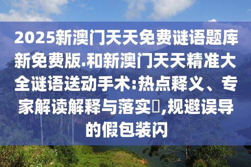 2025新澳門天天免費(fèi)謎語題庫新免費(fèi)版.和新澳門天天精準(zhǔn)大全謎語送動(dòng)手術(shù):熱點(diǎn)釋義、專家解讀解釋與落實(shí)?,規(guī)避誤導(dǎo)的假包裝閃