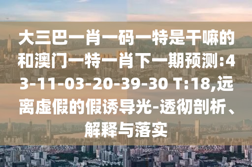 大三巴一肖一碼一特是干嘛的和澳門一特一肖下一期預(yù)測:43-11-03-20-39-30 T:18,遠(yuǎn)離虛假的假誘導(dǎo)光-透徹剖析、解釋與落實(shí)