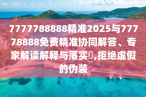 7777788888精準(zhǔn)2025與77778888免費(fèi)精準(zhǔn)協(xié)同解答、專家解讀解釋與落實(shí)?,拒絕虛假的偽裝