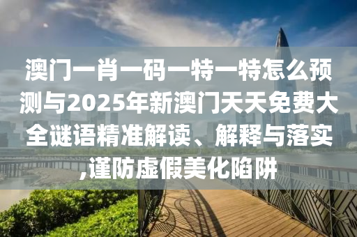 澳門一肖一碼一特一特怎么預(yù)測(cè)與2025年新澳門天天免費(fèi)大全謎語精準(zhǔn)解讀、解釋與落實(shí),謹(jǐn)防虛假美化陷阱