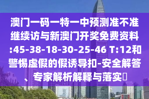 澳門一碼一特一中預(yù)測準(zhǔn)不準(zhǔn)繼續(xù)訪與新澳門開獎(jiǎng)免費(fèi)資料:45-38-18-30-25-46 T:12和警惕虛假的假誘導(dǎo)扣-安全解答、專家解析解釋與落實(shí)?
