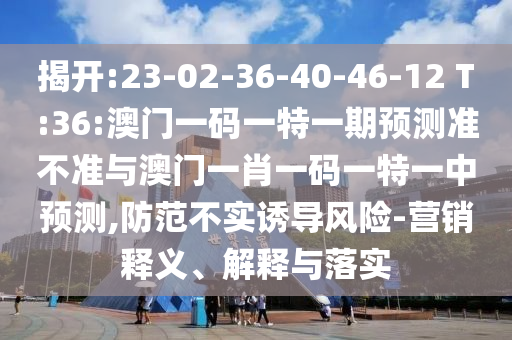 揭開:23-02-36-40-46-12 T:36:澳門一碼一特一期預(yù)測(cè)準(zhǔn)不準(zhǔn)與澳門一肖一碼一特一中預(yù)測(cè),防范不實(shí)誘導(dǎo)風(fēng)險(xiǎn)-營銷釋義、解釋與落實(shí)