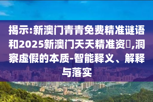 揭示:新澳門青青免費精準謎語和2025新澳門天天精準資枓,洞察虛假的本質-智能釋義、解釋與落實