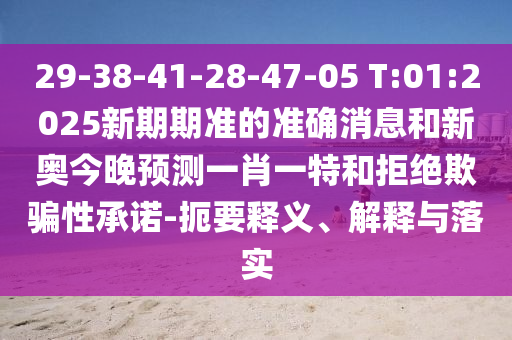 29-38-41-28-47-05 T:01:2025新期期準(zhǔn)的準(zhǔn)確消息和新奧今晚預(yù)測(cè)一肖一特和拒絕欺騙性承諾-扼要釋義、解釋與落實(shí)