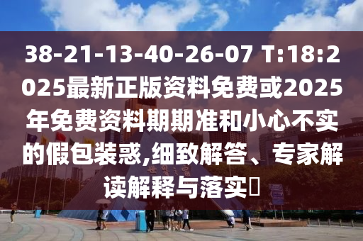 38-21-13-40-26-07 T:18:2025最新正版資料免費或2025年免費資料期期準和小心不實的假包裝惑,細致解答、專家解讀解釋與落實?