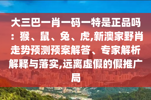 大三巴一肖一碼一特是正品嗎：猴、鼠、兔、虎,新澳家野肖走勢預(yù)測預(yù)案解答、專家解析解釋與落實,遠(yuǎn)離虛假的假推廣局