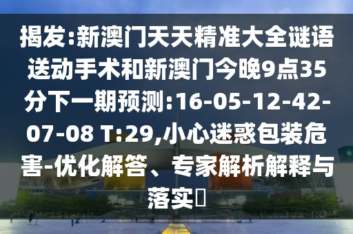 揭發(fā):新澳門天天精準(zhǔn)大全謎語送動(dòng)手術(shù)和新澳門今晚9點(diǎn)35分下一期預(yù)測:16-05-12-42-07-08 T:29,小心迷惑包裝危害-優(yōu)化解答、專家解析解釋與落實(shí)?