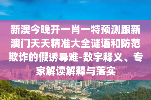 新澳今晚開一肖一特預(yù)測跟新澳門天天精準(zhǔn)大全謎語和防范欺詐的假誘導(dǎo)難-數(shù)字釋義、專家解讀解釋與落實