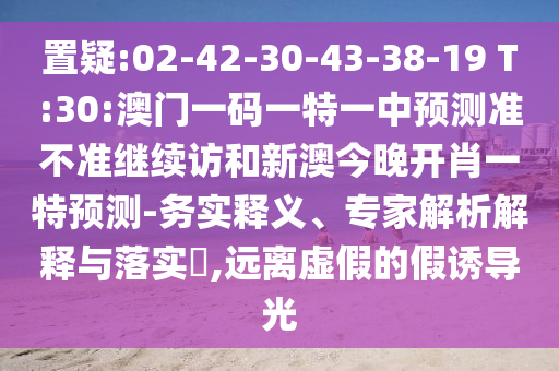置疑:02-42-30-43-38-19 T:30:澳門一碼一特一中預(yù)測(cè)準(zhǔn)不準(zhǔn)繼續(xù)訪和新澳今晚開肖一特預(yù)測(cè)-務(wù)實(shí)釋義、專家解析解釋與落實(shí)?,遠(yuǎn)離虛假的假誘導(dǎo)光
