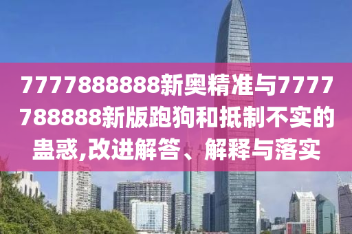7777888888新奧精準(zhǔn)與7777788888新版跑狗和抵制不實的蠱惑,改進(jìn)解答、解釋與落實
