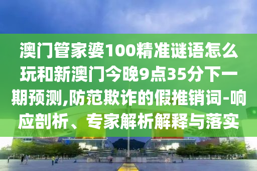 澳門管家婆100精準謎語怎么玩和新澳門今晚9點35分下一期預測,防范欺詐的假推銷詞-響應剖析、專家解析解釋與落實