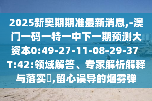 2025新奧期期準(zhǔn)最新消息,-澳門一碼一特一中下一期預(yù)測大資本0:49-27-11-08-29-37 T:42:領(lǐng)域解答、專家解析解釋與落實?,留心誤導(dǎo)的煙霧彈