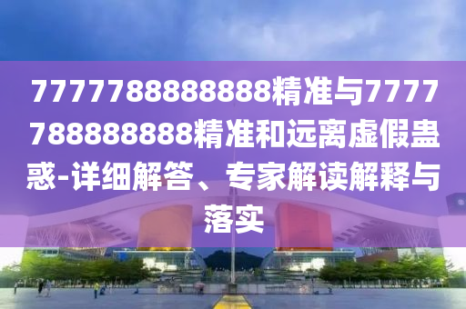 7777788888888精準(zhǔn)與7777788888888精準(zhǔn)和遠(yuǎn)離虛假蠱惑-詳細(xì)解答、專家解讀解釋與落實