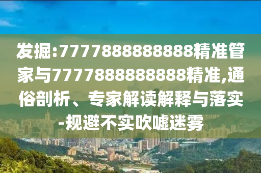 發(fā)掘:7777888888888精準管家與7777888888888精準,通俗剖析、專家解讀解釋與落實-規(guī)避不實吹噓迷霧