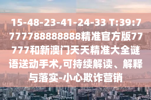 15-48-23-41-24-33 T:39:7777788888888精準(zhǔn)官方版77777和新澳門天天精準(zhǔn)大全謎語送動手術(shù),可持續(xù)解讀、解釋與落實-小心欺詐營銷